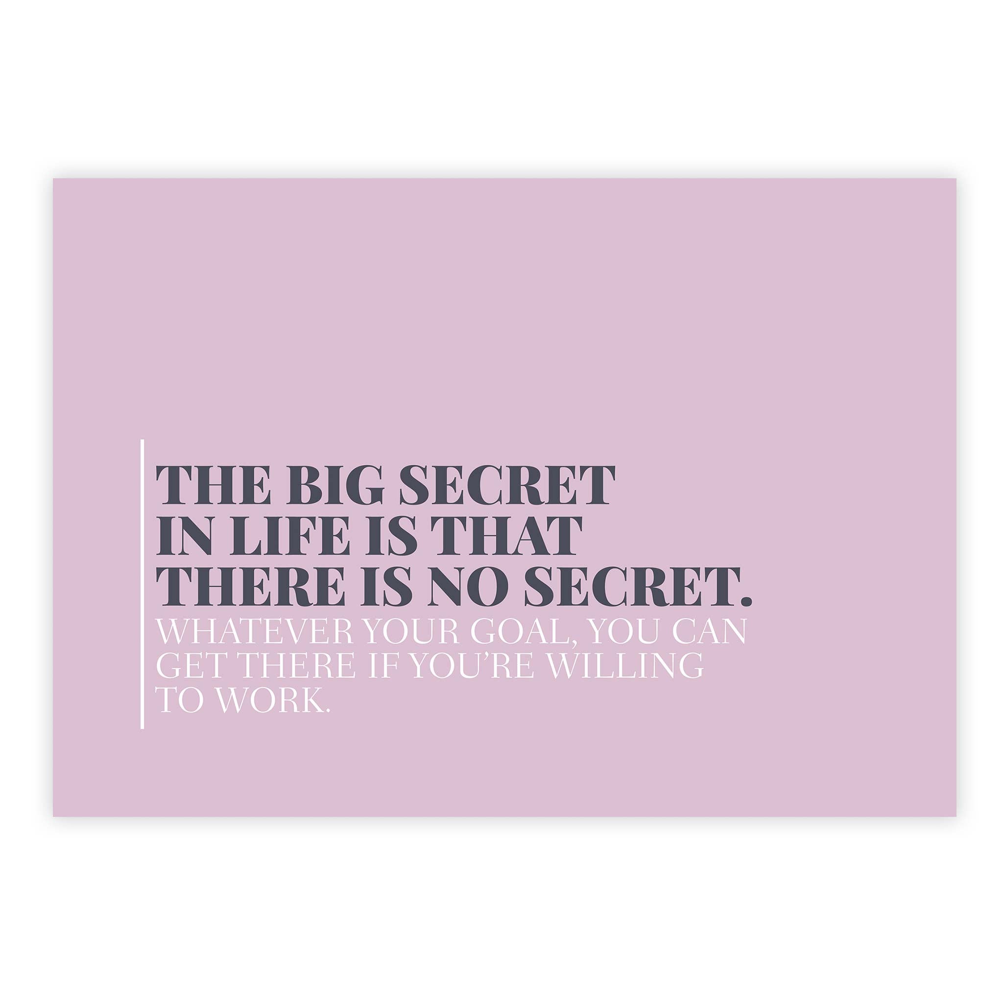 The big secret in life is that there is no secret. Whatever your goal, you can get there if you’re willing to work